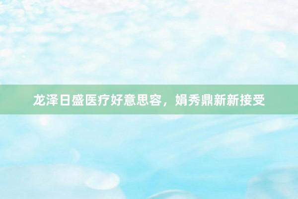 龙泽日盛医疗好意思容，娟秀鼎新新接受